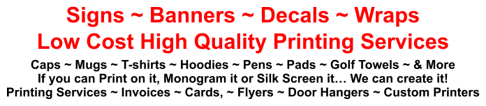 Signs ~ Banners ~ Decals ~ Wraps Low Cost High Quality Printing Services Caps ~ Mugs ~ T-shirts ~ Hoodies ~ Pens ~ Pads ~ Golf Towels ~ & More If you can Print on it, Monogram it or Silk Screen it… We can create it! Printing Services ~ Invoices ~ Cards, ~ Flyers ~ Door Hangers ~ Custom Printers